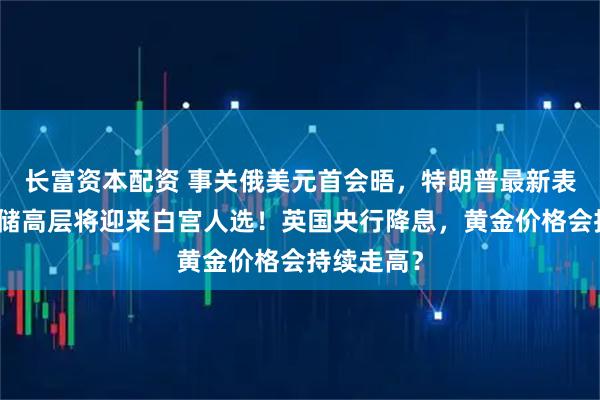 长富资本配资 事关俄美元首会晤，特朗普最新表态！美联储高层将迎来白宫人选！英国央行降息，黄金价格会持续走高？