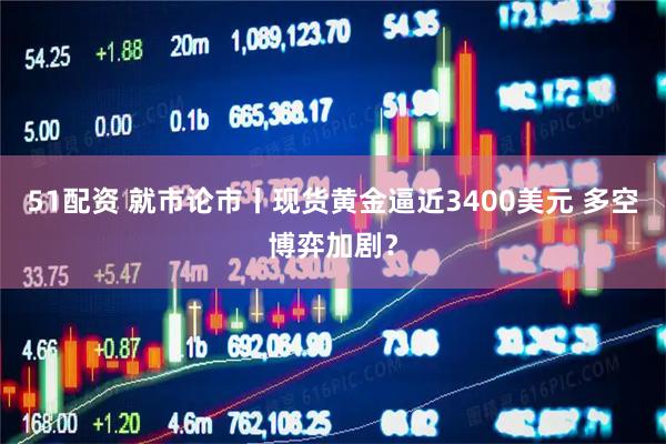 51配资 就市论市丨现货黄金逼近3400美元 多空博弈加剧？