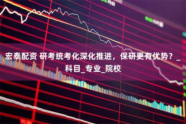 宏泰配资 研考统考化深化推进，保研更有优势？_科目_专业_院校