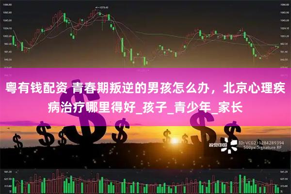 粤有钱配资 青春期叛逆的男孩怎么办，北京心理疾病治疗哪里得好_孩子_青少年_家长