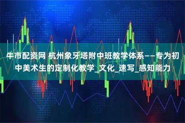 牛市配资网 杭州象牙塔附中班教学体系——专为初中美术生的定制化教学_文化_速写_感知能力