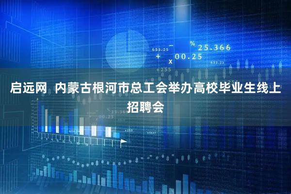 启远网  内蒙古根河市总工会举办高校毕业生线上招聘会