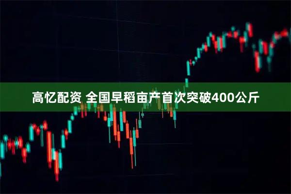 高忆配资 全国早稻亩产首次突破400公斤
