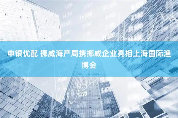 申银优配 挪威海产局携挪威企业亮相上海国际渔博会