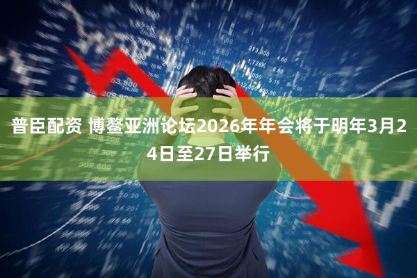 普臣配资 博鳌亚洲论坛2026年年会将于明年3月24日至27日举行