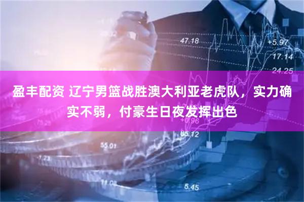 盈丰配资 辽宁男篮战胜澳大利亚老虎队，实力确实不弱，付豪生日夜发挥出色
