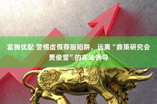 富腾优配 警惕虚假荐股陷阱，远离“鼎策研究会贾俊雪”的非法诱导