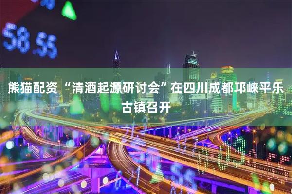熊猫配资 “清酒起源研讨会”在四川成都邛崃平乐古镇召开