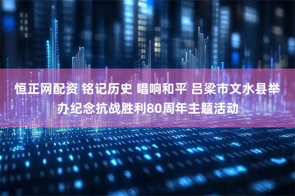 恒正网配资 铭记历史 唱响和平 吕梁市文水县举办纪念抗战胜利80周年主题活动