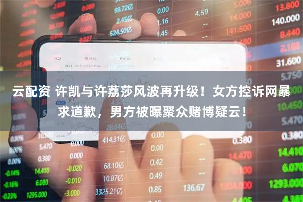 云配资 许凯与许荔莎风波再升级！女方控诉网暴求道歉，男方被曝聚众赌博疑云！