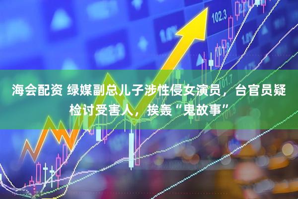 海会配资 绿媒副总儿子涉性侵女演员，台官员疑检讨受害人，挨轰“鬼故事”