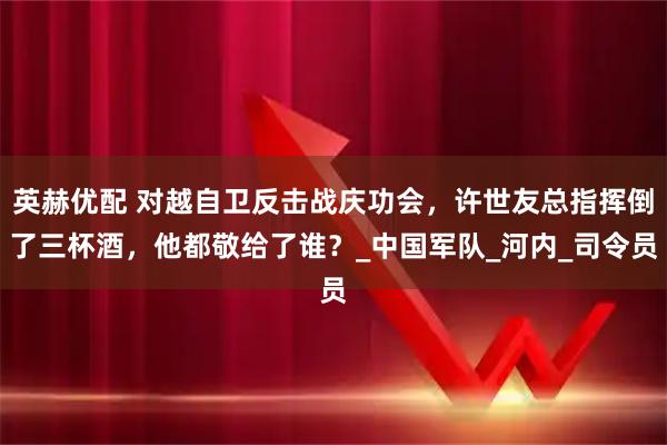 英赫优配 对越自卫反击战庆功会，许世友总指挥倒了三杯酒，他都敬给了谁？_中国军队_河内_司令员