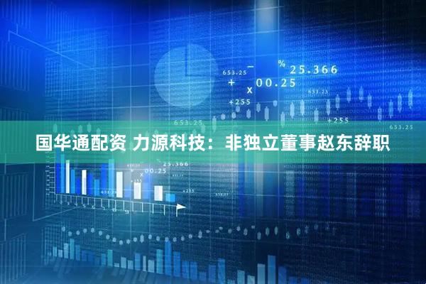 国华通配资 力源科技：非独立董事赵东辞职