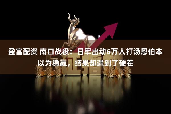 盈富配资 南口战役：日军出动6万人打汤恩伯本以为稳赢，结果却遇到了硬茬