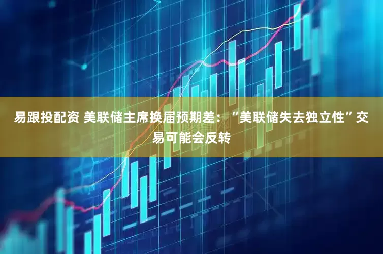易跟投配资 美联储主席换届预期差：“美联储失去独立性”交易可能会反转
