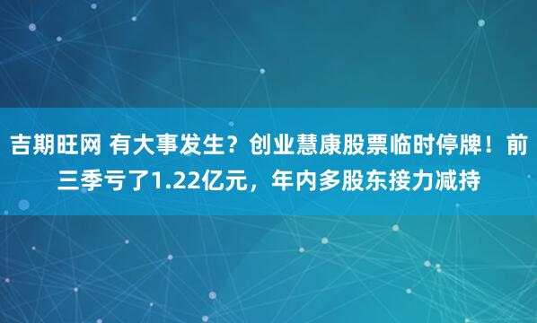 吉期旺网 有大事发生？创业慧康股票临时停牌！前三季亏了1.22亿元，年内多股东接力减持