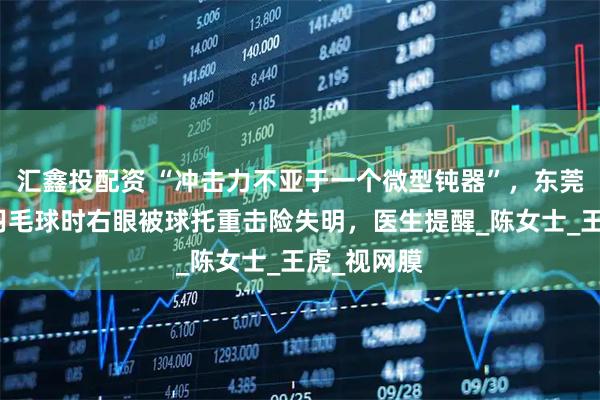汇鑫投配资 “冲击力不亚于一个微型钝器”，东莞一女子打羽毛球时右眼被球托重击险失明，医生提醒_陈女士_王虎_视网膜