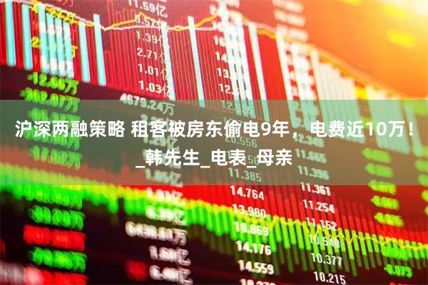 沪深两融策略 租客被房东偷电9年，电费近10万！_韩先生_电表_母亲