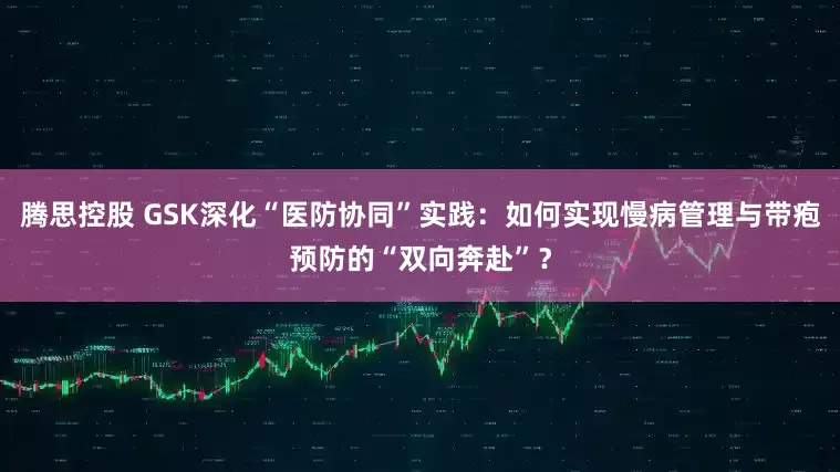 腾思控股 GSK深化“医防协同”实践：如何实现慢病管理与带疱预防的“双向奔赴”？