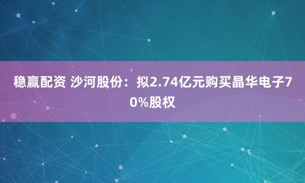 稳赢配资 沙河股份：拟2.74亿元购买晶华电子70%股权