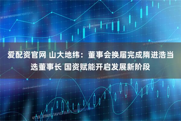 爱配资官网 山大地纬：董事会换届完成隋进浩当选董事长 国资赋能开启发展新阶段