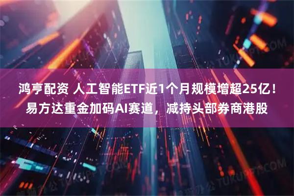 鸿亨配资 人工智能ETF近1个月规模增超25亿！易方达重金加码AI赛道，减持头部券商港股