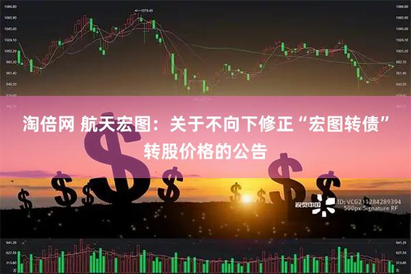 淘倍网 航天宏图：关于不向下修正“宏图转债”转股价格的公告
